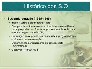 Histórico dos S.O

• Segunda geração (1955-1965)
  – Transistores e sistemas em lote;
  – Computadores tornaram-se suficientemente confiáveis
    para que pudessem funcionar por tempo suficiente para
    executar algum trabalho útil;
  – Separação entre projetistas, fabricantes, programadores
    e técnicos de manutenção;
  – Denominados computadores de grande porte
    (mainframes);
  – Custavam milhões de $.
 