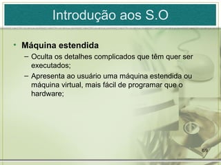 Introdução aos S.O

• Máquina estendida
  – Oculta os detalhes complicados que têm quer ser
    executados;
  – Apresenta ao usuário uma máquina estendida ou
    máquina virtual, mais fácil de programar que o
    hardware;




                                                      6/9
 