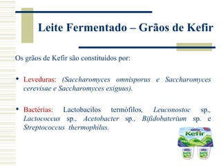 Leite Fermentado – Grãos de Kefir

Os grãos de Kefir são constituídos por:

 Leveduras: (Saccharomyces omnisporus e Saccharomyces
  cerevisae e Saccharomyces exiguus).

 Bactérias: Lactobacilos termófilos, Leuconostoc sp.,
  Lactococcus sp., Acetobacter sp., Bifidobaterium sp. e
  Streptococcus thermophilus.
 