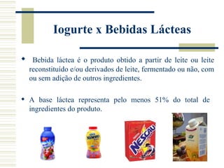 Iogurte x Bebidas Lácteas

 Bebida láctea é o produto obtido a partir de leite ou leite
  reconstituído e/ou derivados de leite, fermentado ou não, com
  ou sem adição de outros ingredientes.

 A base láctea representa pelo menos 51% do total de
  ingredientes do produto.
 