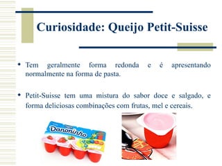 Curiosidade: Queijo Petit-Suisse

 Tem geralmente forma redonda        e   é   apresentando
  normalmente na forma de pasta.

 Petit-Suisse tem uma mistura do sabor doce e salgado, e
  forma deliciosas combinações com frutas, mel e cereais.
 