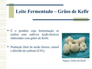 Leite Fermentado – Grãos de Kefir


 É o produto cuja fermentação se
  realiza com cultivos ácido-lácticos
  elaborados com grãos de Kefir.

 Produção final de ácido láctico, etanol
  e dióxido de carbono (CO2).


                                            Figura: Grãos de Kefir
 