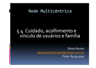 Rede Multicêntrica



5.4 Cuidado, acolhimento e
 vínculo de usuários e família

                             Deise Nunes
         deisecardosonunes@yahoo.com.br
                          Fone: 8429.9191
 