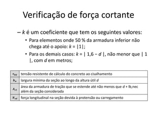 Verificação de força cortante
– k é um coeficiente que tem os seguintes valores:
• Para elementos onde 50 % da armadura inferior não
chega até o apoio: k = |1|;
• Para os demais casos: k = | 1,6 − d |, não menor que | 1
|, com d em metros;
𝝉𝑹𝒅 tensão resistente de cálculo do concreto ao cisalhamento
𝒃𝒘 largura mínima da seção ao longo da altura útil d
𝑨𝒔𝟏
área da armadura de tração que se estende até não menos que d + lb,nec
além da seção considerada
𝑵𝒔𝒅 força longitudinal na seção devida à protensão ou carregamento
 