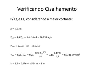 Verificando Cisalhamento
𝑉𝑠𝑑 = 1,4 𝑉𝑠𝑘 = 1,4 . 14,45 = 20,23 𝑘𝑁/𝑚
𝑉𝑅𝑑1 = 𝜏𝑅𝑑. 𝑘. 1,2 + 40. 𝜌1 . 𝑑
𝜏𝑅𝑑 = 0,25. 𝑓𝑐𝑡𝑑 = 0,25.
0,21. 𝑓𝑐𝑘
2/3
1,4
= 0,25.
0,1795
1,4
= 0,0321 𝑘𝑁/𝑐𝑚²
𝑘 = 1,6 − 0,076 = 1,524 𝑚 > 1 𝑚
𝑑 = 7,6 𝑐𝑚
P/ Laje L1, considerando a maior cortante:
 