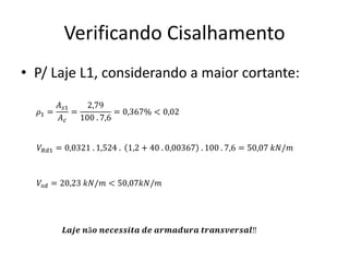 Verificando Cisalhamento
• P/ Laje L1, considerando a maior cortante:
𝜌1 =
𝐴𝑠1
𝐴𝑐
=
2,79
100 . 7,6
= 0,367% < 0,02
𝑉𝑅𝑑1 = 0,0321 . 1,524 . 1,2 + 40 . 0,00367 . 100 . 7,6 = 50,07 𝑘𝑁/𝑚
𝑉𝑠𝑑 = 20,23 𝑘𝑁/𝑚 < 50,07𝑘𝑁/𝑚
𝑳𝒂𝒋𝒆 𝒏ã𝒐 𝒏𝒆𝒄𝒆𝒔𝒔𝒊𝒕𝒂 𝒅𝒆 𝒂𝒓𝒎𝒂𝒅𝒖𝒓𝒂 𝒕𝒓𝒂𝒏𝒔𝒗𝒆𝒓𝒔𝒂𝒍‼
 