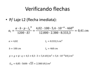 Verificando flechas
• P/ Laje L2 (flecha imediata):
𝑎𝑖 =
𝛼 ∙ 𝑏 ∙ 𝑝 ∙ 𝑙𝑥
4
1200 ∙ 𝐸𝐼
=
4,02 ∙ 100 ∙ 5,4 ∙ 10−4 ∙ 4604
12.000 ∙ 2.380 ∙ 8.333,3
= 0,41 𝑐𝑚
𝛼 = 4,02
𝑏 = 100 𝑐𝑚
𝑝 = 𝑔 + 𝜓 ∙ 𝑞 = 4,5 + 0,3 ∙ 3 = 5,4 𝑘𝑁/𝑚² = 5,4 ∙ 10−4
𝑘𝑁/𝑐𝑚2
𝐸𝑐𝑠 = 0,85 ∙ 5600 ∙ 25 = 2.380 𝑘𝑁/𝑐𝑚²
𝐼𝑐 = 8.333,3 𝑐𝑚4
𝑙𝑥 = 460 𝑐𝑚
 