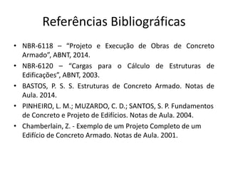 Referências Bibliográficas
• NBR-6118 – “Projeto e Execução de Obras de Concreto
Armado”, ABNT, 2014.
• NBR-6120 – “Cargas para o Cálculo de Estruturas de
Edificações”, ABNT, 2003.
• BASTOS, P. S. S. Estruturas de Concreto Armado. Notas de
Aula. 2014.
• PINHEIRO, L. M.; MUZARDO, C. D.; SANTOS, S. P. Fundamentos
de Concreto e Projeto de Edifícios. Notas de Aula. 2004.
• Chamberlain, Z. - Exemplo de um Projeto Completo de um
Edifício de Concreto Armado. Notas de Aula. 2001.
 