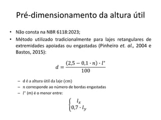 Pré-dimensionamento da altura útil
• Não consta na NBR 6118:2023;
• Método utilizado tradicionalmente para lajes retangulares de
extremidades apoiadas ou engastadas (Pinheiro et. al., 2004 e
Bastos, 2015):
– d é a altura útil da laje (cm)
– 𝑛 corresponde ao número de bordas engastadas
– 𝑙∗
(m) é o menor entre:
𝑑 =
2,5 − 0,1 ∙ 𝑛 ∙ 𝑙∗
100
ቊ
𝑙𝑥
0,7 ∙ 𝑙𝑦
 