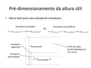 Pré-dimensionamento da altura útil
• Altura total para uma camada de armaduras:
ou
h = 𝑑𝑎𝑑𝑗𝑎𝑐𝑒𝑛𝑡𝑒 + c + (∅𝑒𝑥𝑡𝑟𝑒𝑚𝑖𝑑𝑎𝑑𝑒 + 0,5 ∙ ∅𝑎𝑑𝑗𝑎𝑐𝑒𝑛𝑡𝑒)
h = 𝑑𝑒𝑥𝑡𝑟𝑒𝑚𝑖𝑑𝑎𝑑𝑒 + c + (0,5 × ∅𝑒𝑥𝑡𝑟𝑒𝑚𝑖𝑑𝑎𝑑𝑒)
Armaduras principais: Armaduras secundárias:
∅extremidade /2
𝑑extremidade Parte da seção
da laje (destaque p/
arm. extr.)
𝑐
Armadura
extremidade
Armadura
adjacente
 
