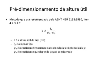 Pré-dimensionamento da altura útil
• Método que era recomendado pela ABNT NBR 6118:1980, item
4.2.3.1 C:
– d é a altura útil da laje (cm)
– 𝑙𝑥 é o menor vão
– 𝜓2 é o coeficiente relacionado aos vínculos e dimensões da laje
– 𝜓3 é o coeficiente que depende do aço considerado
𝑑 ≥
𝑙𝑥
𝜓2 ∙ 𝜓3
 