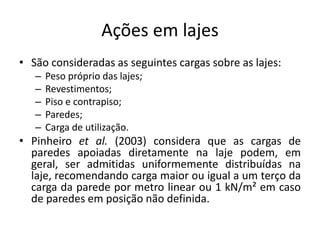 Ações em lajes
• São consideradas as seguintes cargas sobre as lajes:
– Peso próprio das lajes;
– Revestimentos;
– Piso e contrapiso;
– Paredes;
– Carga de utilização.
• Pinheiro et al. (2003) considera que as cargas de
paredes apoiadas diretamente na laje podem, em
geral, ser admitidas uniformemente distribuídas na
laje, recomendando carga maior ou igual a um terço da
carga da parede por metro linear ou 1 kN/m² em caso
de paredes em posição não definida.
 