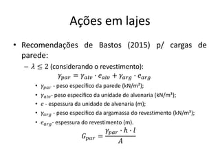 Ações em lajes
• Recomendações de Bastos (2015) p/ cargas de
parede:
– 𝜆 ≤ 2 (considerando o revestimento):
𝛾𝑝𝑎𝑟 = 𝛾𝑎𝑙𝑣 ∙ 𝑒𝑎𝑙𝑣 + 𝛾𝑎𝑟𝑔 ∙ 𝑒𝑎𝑟𝑔
• 𝛾𝑝𝑎𝑟 - peso específico da parede (kN/m²3);
• 𝛾𝑎𝑙𝑣- peso específico da unidade de alvenaria (kN/m³2);
• 𝑒 - espessura da unidade de alvenaria (m);
• 𝛾𝑎𝑟𝑔 - peso específico da argamassa do revestimento (kN/m³3);
• 𝑒𝑎𝑟𝑔- espessura do revestimento (m).
𝐺𝑝𝑎𝑟 =
𝛾𝑝𝑎𝑟 ∙ ℎ ∙ 𝑙
𝐴
 