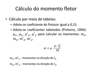 Cálculo do momento fletor
• Cálculo por meio de tabelas:
– Adota-se coeficiente de Poisson igual a 0,15.
– Adota-se coeficientes tabelados (Pinheiro, 1994):
𝜇𝑥, 𝜇𝑦, 𝜇′𝑥, 𝜇′𝑦 para calcular os momentos: 𝑚𝑥,
𝑚𝑦, 𝑚′𝑥, 𝑚′𝑦.
𝑚 = 𝜇 ∙
𝑝 ∙ 𝑙𝑥
2
10
𝑚𝑥, 𝑚′𝑥 - momentos na direção de 𝑙𝑥
𝑚𝑦, 𝑚′𝑦 - momentos na direção de 𝑙𝑦
 