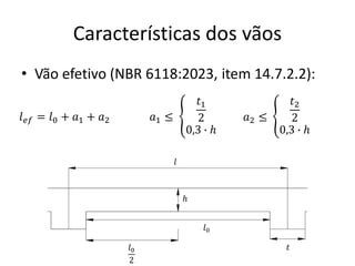 Características dos vãos
• Vão efetivo (NBR 6118:2023, item 14.7.2.2):
𝑙0
2
𝑙0
ℎ
𝑙
𝑡
𝑙𝑒𝑓 = 𝑙0 + 𝑎1 + 𝑎2 𝑎1 ≤ 𝑎2 ≤
ቐ
𝑡1
2
0,3 ∙ ℎ
ቐ
𝑡2
2
0,3 ∙ ℎ
 