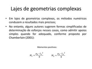 Lajes de geometrias complexas
• Em lajes de geometrias complexas, os métodos numéricos
conduzem a resultados mais precisos;
• No entanto, alguns autores sugerem formas simplificadas de
determinação de esforços nesses casos, como admitir apoios
simples quando for adequado, conforme proposto por
Chamberlain (2001):
Momentos positivos:
𝑀𝑥 =
𝑝𝑑 ∙ 𝐿𝑥
2
8
𝑀𝑦 =
𝑝𝑑 ∙ 𝐿𝑦
2
8
 