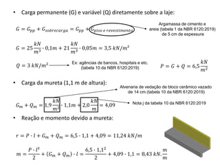 • Carga permanente (G) e variável (Q) diretamente sobre a laje:
• Carga da mureta (1,1 m de altura):
• Reação e momento devido a mureta:
𝐺 = 𝐺𝑝𝑝 + 𝐺𝑠𝑜𝑏𝑟𝑒𝑐𝑎𝑟𝑔𝑎 = 𝐺𝑝𝑝 + 𝐺𝑝𝑖𝑠𝑜 𝑒 𝑟𝑒𝑣𝑒𝑠𝑡𝑖𝑚𝑒𝑛𝑡𝑜
𝐺 = 25
𝑘𝑁
𝑚3 ∙ 0,1𝑚 + 21
𝑘𝑁
𝑚3 ∙ 0,05𝑚 = 3,5 𝑘𝑁/𝑚²
Argamassa de cimento e
areia (tabela 1 da NBR 6120:2019)
de 5 cm de espessura
𝑄 = 3 𝑘𝑁/𝑚²
Ex: agências de bancos, hospitais e etc.
(tabela 10 da NBR 6120:2019)
Alvenaria de vedação de bloco cerâmico vazado
de 14 cm (tabela 10 da NBR 6120:2019)
𝐺𝑚 + 𝑄𝑚 = 1,9
𝑘𝑁
𝑚2 ∙ 1,1𝑚 + 2,0
𝑘𝑁
𝑚
= 4,09 Nota j da tabela 10 da NBR 6120:2019
𝑟 = 𝑃 ∙ 𝑙 + 𝐺𝑚 + 𝑄𝑚 = 6,5 ∙ 1,1 + 4,09 = 11,24 𝑘𝑁/𝑚
𝑃 = 𝐺 + 𝑄 = 6,5
𝑘𝑁
𝑚2
𝑚 =
𝑃 ∙ 𝑙²
2
+ 𝐺𝑚 + 𝑄𝑚 ∙ 𝑙 =
6,5 ∙ 1,12
2
+ 4,09 ∙ 1,1 = 8,43 𝑘𝑁.
𝑚
𝑚
 