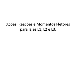 Ações, Reações e Momentos Fletores
para lajes L1, L2 e L3.
 