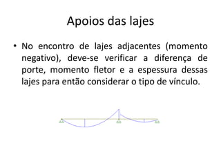 Apoios das lajes
• No encontro de lajes adjacentes (momento
negativo), deve-se verificar a diferença de
porte, momento fletor e a espessura dessas
lajes para então considerar o tipo de vínculo.
 