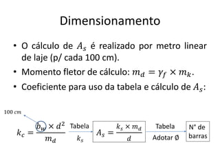 Dimensionamento
• O cálculo de 𝐴𝑠 é realizado por metro linear
de laje (p/ cada 100 cm).
• Momento fletor de cálculo: 𝑚𝑑 = 𝛾𝑓 × 𝑚𝑘.
• Coeficiente para uso da tabela e cálculo de 𝐴𝑠:
𝑘𝑐 =
𝑏𝑤 × 𝑑2
𝑚𝑑
𝐴𝑠 =
𝑘𝑠 × 𝑚𝑑
𝑑
100 𝑐𝑚
Tabela
𝑘𝑠
Tabela N° de
barras
Adotar ∅
 