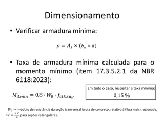 Dimensionamento
• Verificar armadura mínima:
• Taxa de armadura mínima calculada para o
momento mínimo (item 17.3.5.2.1 da NBR
6118:2023):
𝜌 = 𝐴𝑠 × (𝑏𝑤 × 𝑑)
𝑀𝑑,𝑚𝑖𝑛 = 0,8 ∙ 𝑊0 ∙ 𝑓𝑐𝑡𝑘,𝑠𝑢𝑝
𝑊0 → módulo de resistência da seção transversal bruta de concreto, relativo à fibra mais tracionada,
𝑊 =
𝑏.ℎ²
6
para seções retangulares.
Em todo o caso, respeitar a taxa mínima:
0,15 %
 