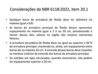 Considerações da NBR 6118:2022, item 20.1
• Qualquer barra da armadura de flexão deve ter diâmetro no
máximo igual a h/8.
• As barras da armadura principal de flexão devem apresentar
espaçamento no máximo igual a 2 h ou 20 cm, prevalecendo o
menor desses dois valores na região dos maiores momentos
fletores.
• A armadura secundária de flexão deve ser igual ou superior a 20 %
da armadura principal, mantendo-se, ainda, um espaçamento entre
barras de no máximo 33 cm. A emenda dessas barras deve respeitar
os mesmos critérios de emenda das barras da armadura principal.
• Os estribos em lajes nervuradas, quando necessários, não podem
ter espaçamento superior a 20 cm.
 