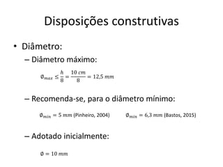 Disposições construtivas
• Diâmetro:
– Diâmetro máximo:
– Recomenda-se, para o diâmetro mínimo:
– Adotado inicialmente:
∅𝑚𝑎𝑥 ≤
ℎ
8
=
10 𝑐𝑚
8
= 12,5 𝑚𝑚
∅𝑚𝑖𝑛 = 5 𝑚𝑚 (Pinheiro, 2004)
∅ = 10 𝑚𝑚
∅𝑚𝑖𝑛 = 6,3 𝑚𝑚 (Bastos, 2015)
 