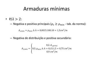 Armaduras mínimas
• P/𝜆 > 2:
– Negativa e positiva principais (𝜌𝑠 ≥ 𝜌𝑚𝑖𝑛 - tab. da norma):
– Negativa de distribuição e positiva secundária:
𝐴𝑠,𝑚𝑖𝑛 = 𝜌𝑚𝑖𝑛. 𝑏. ℎ = 0,0015.100.10 = 1,5𝑐𝑚2
/𝑚
𝐴𝑠,𝑚𝑖𝑛 = ൞
0,2. 𝐴𝑠,𝑝𝑟𝑖𝑛𝑐
0,5. 𝜌𝑚𝑖𝑛. 𝑏. ℎ = 0,15.1,5 = 0,75 𝑐𝑚2
/𝑚
0,9 𝑐𝑚2
/𝑚
 