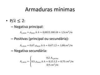 Armaduras mínimas
• P/𝜆 ≤ 2:
– Negativa principal:
– Positivas (principal ou secundária):
– Negativa secundária:
𝐴𝑠,𝑚𝑖𝑛 = 𝜌𝑚𝑖𝑛. 𝑏. ℎ = 0,0015.100.10 = 1,5𝑐𝑚2
/𝑚
𝐴𝑠,𝑚𝑖𝑛 = 0,67. 𝜌𝑚𝑖𝑛. 𝑏. ℎ = 0,67.1,5 = 1,00𝑐𝑚2/𝑚
𝐴𝑠,𝑚𝑖𝑛 = ൞
0,2. 𝐴𝑠,𝑝𝑟𝑖𝑛𝑐
0,5. 𝜌𝑚𝑖𝑛. 𝑏. ℎ = 0,15.1,5 = 0,75 𝑐𝑚2/𝑚
0,9 𝑐𝑚2
/𝑚
 
