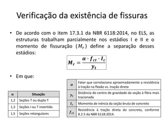 Verificação da existência de fissuras
• De acordo com o item 17.3.1 da NBR 6118:2014, no ELS, as
estruturas trabalham parcialmente nos estádios I e II e o
momento de fissuração (𝑀𝑟 ) define a separação desses
estádios:
• Em que:
𝑴𝒓 =
𝜶 ∙ 𝒇𝒄𝒕 ∙ 𝑰𝒄
𝒚𝒕
𝛂 Situação
1,2 Seções T ou duplo T
1,3 Seções I ou T invertido
1,5 Seções retangulares
𝜶
Fator que correlaciona aproximadamente a resistência
à tração na flexão vs. tração direta
𝒚𝒕
Distância do centro de gravidade da seção à fibra mais
tracionada
𝑰𝒄 Momento de inércia da seção bruta de concreto
𝒇𝒄𝒕
Resistência à tração direta do concreto, conforme
8.2.5 da NBR 6118:2014.
 