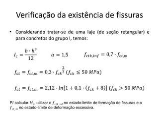 Verificação da existência de fissuras
• Considerando tratar-se de uma laje (de seção retangular) e
para concretos do grupo I, temos:
𝐼𝑐 =
𝑏 ∙ ℎ³
12
𝑓𝑐𝑡 = 𝑓𝑐𝑡,𝑚 = 0,3 ∙ 𝑓𝑐𝑘
2
3 (𝑓𝑐𝑘 ≤ 50 𝑀𝑃𝑎)
𝛼 = 1,5
𝑓𝑐𝑡 = 𝑓𝑐𝑡,𝑚 = 2,12 ∙ 𝑙𝑛 1 + 0,1 ∙ 𝑓𝑐𝑘 + 8 (𝑓𝑐𝑘 > 50 𝑀𝑃𝑎)
P/ calcular 𝑀𝑟, utilizar o 𝑓𝑐𝑡𝑘, inf no estado-limite de formação de fissuras e o
𝑓𝑐𝑡, 𝑚 no estado-limite de deformação excessiva.
𝑓𝑐𝑡𝑘,𝑖𝑛𝑓 = 0,7 ∙ 𝑓𝑐𝑡,𝑚
 