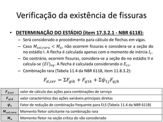 Verificação da existência de fissuras
• DETERMINAÇÃO DO ESTÁDIO (item 17.3.2.1 - NBR 6118):
– Será considerado o procedimento para cálculo de flechas em vigas.
– Caso 𝑀𝑠𝑜𝑙,𝑟𝑎𝑟𝑎 < 𝑀𝑎, não ocorrem fissuras e considera-se a seção do
no estádio I. A flecha é calculada apenas com o momento de inércia 𝐼𝑐.
– Do contrário, ocorrem fissuras, considera-se a seção do no estádio II e
calcula-se (𝐸𝐼)𝑒𝑞. A flecha é calculada considerando o 𝐸𝑐𝑠.
– Combinação rara (Tabela 11.4 da NBR 6118, item 11.8.3.2):
𝑭𝒅,𝒔𝒆𝒓 valor de cálculo das ações para combinações de serviço
𝑭𝒒𝟏𝒌 valor característico das ações variáveis principais diretas
𝝍𝟏 Fator de redução de combinação frequente para ELS (Tabela 11.4 da NBR 6118)
𝑴𝒔𝒐𝒍,𝒓𝒂𝒓𝒂 Momento fletor solicitante na combinação rara
𝑴𝒂 Momento fletor na seção crítica do vão considerado
𝐹𝑑,𝑠𝑒𝑟 = Σ𝐹𝑔𝑖𝑘 + 𝐹𝑞1𝑘 + Σ𝜓1𝑗𝐹𝑞𝑗𝑘
 