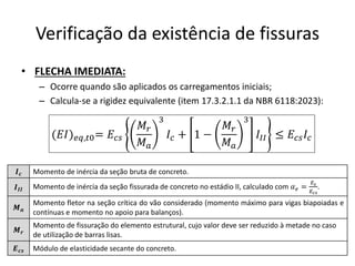 Verificação da existência de fissuras
• FLECHA IMEDIATA:
– Ocorre quando são aplicados os carregamentos iniciais;
– Calcula-se a rigidez equivalente (item 17.3.2.1.1 da NBR 6118:2023):
(𝐸𝐼)𝑒𝑞,𝑡0= 𝐸𝑐𝑠
𝑀𝑟
𝑀𝑎
3
𝐼𝑐 + 1 −
𝑀𝑟
𝑀𝑎
3
𝐼𝐼𝐼 ≤ 𝐸𝑐𝑠𝐼𝑐
𝑰𝒄 Momento de inércia da seção bruta de concreto.
𝑰𝑰𝑰 Momento de inércia da seção fissurada de concreto no estádio II, calculado com 𝛼𝑒 =
𝐸𝑠
𝐸𝑐𝑠
.
𝑴𝒂
Momento fletor na seção crítica do vão considerado (momento máximo para vigas biapoiadas e
contínuas e momento no apoio para balanços).
𝑴𝒓
Momento de fissuração do elemento estrutural, cujo valor deve ser reduzido à metade no caso
de utilização de barras lisas.
𝑬𝒄𝒔 Módulo de elasticidade secante do concreto.
 