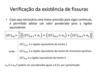 Verificação da existência de fissuras
• Caso seja necessária uma maior precisão para vigas continuas,
é permitido adotar um valor ponderado para a rigidez
equivalente:
(𝐸𝐼)𝑒𝑞=
1
𝑙
(𝐸𝐼)𝑒𝑞,1× 𝑎1 + (𝐸𝐼)𝑒𝑞,𝑣× 𝑎𝑣 + (𝐸𝐼)𝑒𝑞,2× 𝑎2
(𝐸𝐼)𝑒𝑞,1 é a rigidez equivalente do trecho 1
(𝐸𝐼)𝑒𝑞,𝑣 é a rigidez equivalente do trecho de momentos positivos
(𝐸𝐼)𝑒𝑞 é a rigidez equivalente do trecho 2
onde:
𝑎1/𝑙 e 𝑎2/𝑙 podem ser considerados iguais a 0,15, por aproximação.
 