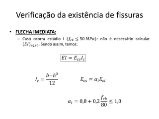 Verificação da existência de fissuras
• FLECHA IMEDIATA:
– Caso ocorra estádio I (𝑓𝑐𝑘 ≤ 50 𝑀𝑃𝑎): não é necessário calcular
(𝐸𝐼)𝑒𝑞,𝑡0. Sendo assim, temos:
𝐸𝐼 = 𝐸𝑐𝑠𝐼𝑐
𝐼𝑐 =
𝑏 ∙ ℎ³
12
𝐸𝑐𝑠 = 𝛼𝑖𝐸𝑐𝑖
𝛼𝑖 = 0,8 + 0,2
𝑓𝑐𝑘
80
≤ 1,0
 