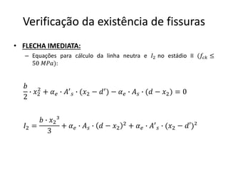 Verificação da existência de fissuras
• FLECHA IMEDIATA:
– Equações para cálculo da linha neutra e 𝐼2 no estádio II (𝑓𝑐𝑘 ≤
50 𝑀𝑃𝑎):
𝑏
2
∙ 𝑥2
2
+ 𝛼𝑒 ∙ 𝐴′
𝑠 ∙ (𝑥2 − 𝑑′) − 𝛼𝑒 ∙ 𝐴𝑠 ∙ (𝑑 − 𝑥2) = 0
𝐼2 =
𝑏 ∙ 𝑥2³
3
+ 𝛼𝑒 ∙ 𝐴𝑠 ∙ 𝑑 − 𝑥2
2 + 𝛼𝑒 ∙ 𝐴′
𝑠 ∙ (𝑥2 − 𝑑′)²
 