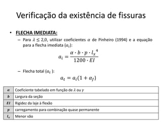 Verificação da existência de fissuras
• FLECHA IMEDIATA:
– Para 𝜆 ≤ 2,0, utilizar coeficientes 𝛼 de Pinheiro (1994) e a equação
para a flecha imediata (𝑎𝑖):
– Flecha total (𝑎𝑡 ):
𝑎𝑖 =
𝛼 ∙ 𝑏 ∙ 𝑝 ∙ 𝑙𝑥
4
1200 ∙ 𝐸𝐼
𝜶 Coeficiente tabelado em função de 𝜆 ou 𝛾
𝒃 Largura da seção
𝑬𝑰 Rigidez da laje à flexão
𝒑 carregamento para combinação quase permanente
𝒍𝒙 Menor vão
𝑎𝑡 = 𝑎𝑖(1 + 𝛼𝑓)
 