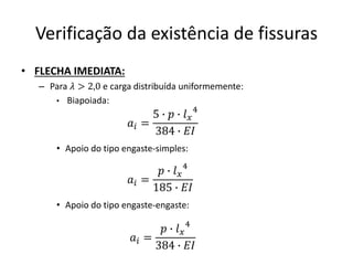 Verificação da existência de fissuras
• FLECHA IMEDIATA:
– Para 𝜆 > 2,0 e carga distribuída uniformemente:
• Biapoiada:
• Apoio do tipo engaste-simples:
• Apoio do tipo engaste-engaste:
𝑎𝑖 =
5 ∙ 𝑝 ∙ 𝑙𝑥
4
384 ∙ 𝐸𝐼
𝑎𝑖 =
𝑝 ∙ 𝑙𝑥
4
185 ∙ 𝐸𝐼
𝑎𝑖 =
𝑝 ∙ 𝑙𝑥
4
384 ∙ 𝐸𝐼
 