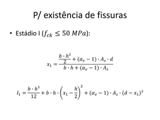 P/ existência de fissuras
• Estádio I (𝑓𝑐𝑘 ≤ 50 𝑀𝑃𝑎):
𝑥1 =
𝑏 ∙ ℎ²
2
+ (𝛼𝑒 − 1) ∙ 𝐴𝑠 ∙ 𝑑
𝑏 ∙ ℎ + (𝛼𝑒 − 1) ∙ 𝐴𝑠
𝐼1 =
𝑏 ∙ ℎ³
12
+ 𝑏 ∙ ℎ ∙ 𝑥1 −
ℎ
2
2
+ (𝛼𝑒 − 1) ∙ 𝐴𝑠 ∙ (𝑑 − 𝑥1)²
 