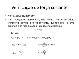 Verificação de força cortante
• NBR 6118:2023, item 19.4.
• lajes maciças ou nervuradas, não necessitam de armadura
transversal devido à força cortante, quando esta, a uma
distância d da face do apoio, obedecer à expressão:
– Em que:
𝑉𝑠𝑑 ≤ 𝑉𝑅𝑑1
𝑉𝑅𝑑1 = [𝜏𝑅𝑑 ∙ 𝑘 ∙ 1,2 + 40 ∙ 𝜌1 + 0,15 ∙ 𝜎𝑐𝑝] ∙ 𝑏𝑤 ∙ 𝑑
𝜏𝑅𝑑 = 0,25 ∙ 𝑓𝑐𝑡𝑑
𝑓𝑐𝑡𝑑 =
𝑓𝑐𝑡𝑘,𝑖𝑛𝑓
𝛾𝑐
𝜌1 =
𝐴𝑠1
𝑏𝑤 ∙ 𝑑
≤ 0,02
𝜎𝑐𝑝 =
𝑁𝑠𝑑
𝐴𝑐
 