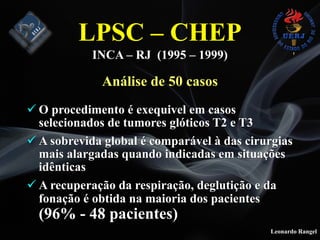 Leonardo Rangel
! O procedimento é exequivel em casos
selecionados de tumores glóticos T2 e T3
! A sobrevida global é comparável à das cirurgias
mais alargadas quando indicadas em situações
idênticas
! A recuperação da respiração, deglutição e da
fonação é obtida na maioria dos pacientes
(96% - 48 pacientes)
LPSC – CHEP
INCA – RJ (1995 – 1999)
Análise de 50 casos
 