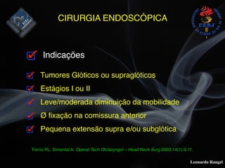 Leonardo Rangel
CIRURGIA ENDOSCÓPICA
Indicações
Tumores Glóticos ou supraglóticos
Estágios I ou II
Leve/moderada diminuição da mobilidade
Ø ﬁxação na comissura anterior
Pequena extensão supra e/ou subglótica
Ferris RL, Simental A. Operat Tech Otolaryngol – Head Neck Surg 2003;14(1):3-11.
 