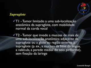 Leonardo Rangel
Supraglote
!T1 - Tumor limitado a uma sub-localização
anatômica da supraglote, com mobilidade
normal da corda vocal
!T2 - Tumor que invade a mucosa de mais de
uma sub-localização anatômica adjacente da
supraglote ou a glote ou região externa à
supraglote (p. ex., a mucosa da base da língua,
a valécula, a parede medial do seio piriforme),
sem ﬁxação da laringe
 