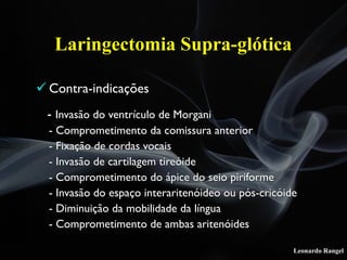 Leonardo Rangel
! Contra-indicações
- Invasão do ventrículo de Morgani
- Comprometimento da comissura anterior
- Fixação de cordas vocais
- Invasão de cartilagem tireóide
- Comprometimento do ápice do seio piriforme
- Invasão do espaço interaritenóideo ou pós-cricóide
- Diminuição da mobilidade da língua
- Comprometimento de ambas aritenóides
Laringectomia Supra-glótica
 