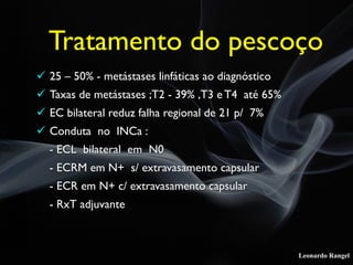 Leonardo Rangel
! 25 – 50% - metástases linfáticas ao diagnóstico
! Taxas de metástases ;T2 - 39% ,T3 e T4 até 65%
! EC bilateral reduz falha regional de 21 p/ 7%
! Conduta no INCa :
- ECL bilateral em N0
- ECRM em N+ s/ extravasamento capsular
- ECR em N+ c/ extravasamento capsular
- RxT adjuvante
Tratamento do pescoço
 