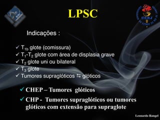 Leonardo Rangel
! CHEP – Tumores glóticos
! CHP - Tumores supraglóticos ou tumores
glóticos com extensão para supraglote
Indicações :
! T1b glote (comissura)
! T1-T2 glote com área de displasia grave
! T2 glote uni ou bilateral
! T3 glote
! Tumores supraglóticos ! glóticos
LPSC
 