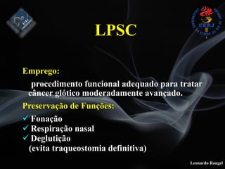 Leonardo Rangel
Emprego:
procedimento funcional adequado para tratar
câncer glótico moderadamente avançado.
Preservação de Funções:
! Fonação
! Respiração nasal
! Deglutição
(evita traqueostomia definitiva)
LPSC
 