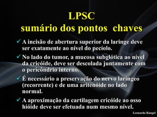 Leonardo Rangel
! A incisão de abertura superior da laringe deve
ser exatamente ao nível do pecíolo.
! No lado do tumor, a mucosa subglótica ao nível
da cricóide, deve ser descolada juntamente com
o pericôndrio interno.
! É necessário a preservação do nervo laríngeo
(recorrente) e de uma aritenóide no lado
normal.
! A aproximação da cartilagem cricóide ao osso
hióide deve ser efetuada num mesmo nível.
LPSC
sumário dos pontos chaves
 
