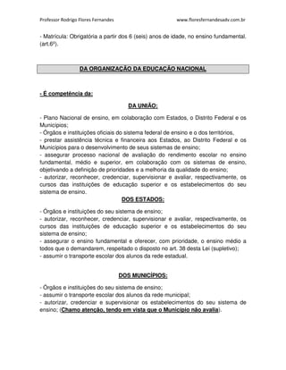 Professor Rodrigo Flores Fernandes www.floresfernandesadv.com.br 
- Matrícula: Obrigatória a partir dos 6 (seis) anos de idade, no ensino fundamental. 
(art.6º). 
DA ORGANIZAÇÃO DA EDUCAÇÃO NACIONAL 
- É competência da: 
DA UNIÃO: 
- Plano Nacional de ensino, em colaboração com Estados, o Distrito Federal e os 
Municípios; 
- Órgãos e instituições oficiais do sistema federal de ensino e o dos territórios, 
- prestar assistência técnica e financeira aos Estados, ao Distrito Federal e os 
Municípios para o desenvolvimento de seus sistemas de ensino; 
- assegurar processo nacional de avaliação do rendimento escolar no ensino 
fundamental, médio e superior, em colaboração com os sistemas de ensino, 
objetivando a definição de prioridades e a melhoria da qualidade do ensino; 
- autorizar, reconhecer, credenciar, supervisionar e avaliar, respectivamente, os 
cursos das instituições de educação superior e os estabelecimentos do seu 
sistema de ensino. 
DOS ESTADOS: 
- Órgãos e instituições do seu sistema de ensino; 
- autorizar, reconhecer, credenciar, supervisionar e avaliar, respectivamente, os 
cursos das instituições de educação superior e os estabelecimentos do seu 
sistema de ensino; 
- assegurar o ensino fundamental e oferecer, com prioridade, o ensino médio a 
todos que o demandarem, respeitado o disposto no art. 38 desta Lei (supletivo); 
- assumir o transporte escolar dos alunos da rede estadual. 
DOS MUNICÍPIOS: 
- Órgãos e instituições do seu sistema de ensino; 
- assumir o transporte escolar dos alunos da rede municipal; 
- autorizar, credenciar e supervisionar os estabelecimentos do seu sistema de 
ensino; (Chamo atenção, tendo em vista que o Município não avalia). 
 