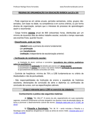 Professor Rodrigo Flores Fernandes www.floresfernandesadv.com.br 
REGRAS DE ORGANIZAÇÃO DA EDUCAÇÃO BÁSICA (art.23 e 24) 
- Pode organizar-se em séries anuais, períodos semestrais, ciclos, grupos não-seriados, 
com base na idade, na competência e em outros critérios, ou por forma 
diversa de organização, sempre que o interesse do processo de aprendizagem 
assim o recomendar. 
- Carga horária mínima anual de 800 (oitocentas) horas, distribuídas por um 
mínimo de duzentos dias de efetivo trabalho escolar, excluído o tempo reservado 
aos exames finais, quando houver; 
- Classificação, pode ser feita: 
- (idade)Exceto a primeira do ensino fundamental; 
- por promoção 
- por transferência 
- avaliação (independente de escolarização anterior) 
- Verificação do rendimento escolar: 
a) Avaliação do aluno: contínua e cumulativa. (prevalência dos critérios qualitativos 
sobre os quantitativos). 
b) possibilidade de aceleração de estudos para alunos com atraso escolar; 
c) possibilidade de avanço nos cursos e nas séries mediante verificação do aprendizado; 
d) aproveitamento de estudos concluídos com êxito; 
- Controle de freqüência: mínima de 75% a LDB fundamenta-se no critério de 
Assiduidade e não de pontualidade. 
- São responsabilidades da Instituição de ensino a expedição de históricos 
escolares, declarações de conclusão de série e diplomas ou certificados de 
conclusão de cursos, com as especificações cabíveis. 
O que é relevante para a LDB no exercício da cidadania: 
Conhecimento e prática das seguintes matérias: 
a) Artes: “Art. 26.§ 2o O ensino da arte, especialmente em suas expressões 
regionais, constituirá componente curricular obrigatório nos diversos níveis da educação básica, de 
forma a promover o desenvolvimento cultural dos alunos. (Redação dada pela Lei nº 12.287, de 
2010)” 
b) Filosofia e Sociologia: “Art. 36. IV – serão incluídas a Filosofia e a 
Sociologia como disciplinas obrigatórias em todas as séries do ensino médio. (Incluído pela Lei nº 
11.684, de 2008)” 
 